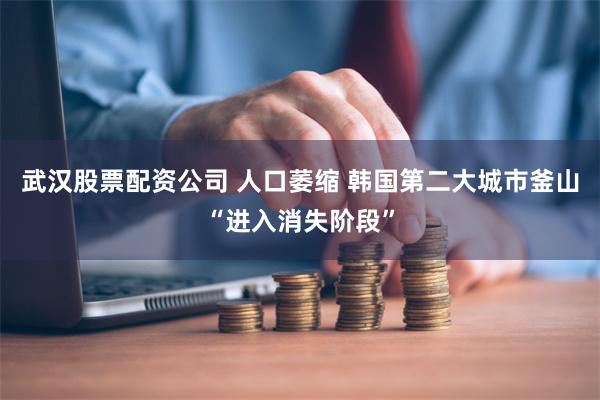 武汉股票配资公司 人口萎缩 韩国第二大城市釜山“进入消失阶段”