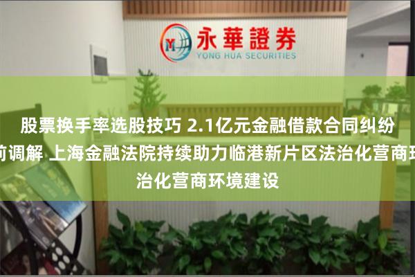 股票换手率选股技巧 2.1亿元金融借款合同纠纷完成诉前调解 上海金融法院持续助力临港新片区法治化营商环境建设