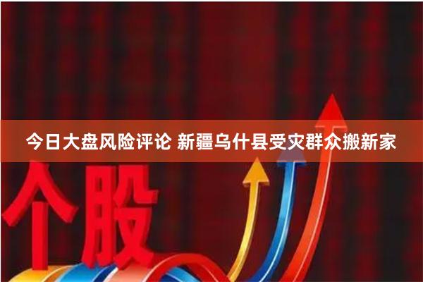 今日大盘风险评论 新疆乌什县受灾群众搬新家