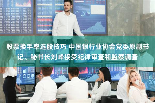 股票换手率选股技巧 中国银行业协会党委原副书记、秘书长刘峰接受纪律审查和监察调查