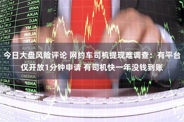 今日大盘风险评论 网约车司机提现难调查：有平台仅开放1分钟申请 有司机快一年没钱到账