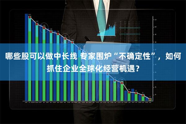 哪些股可以做中长线 专家围炉“不确定性”，如何抓住企业全球化经营机遇？