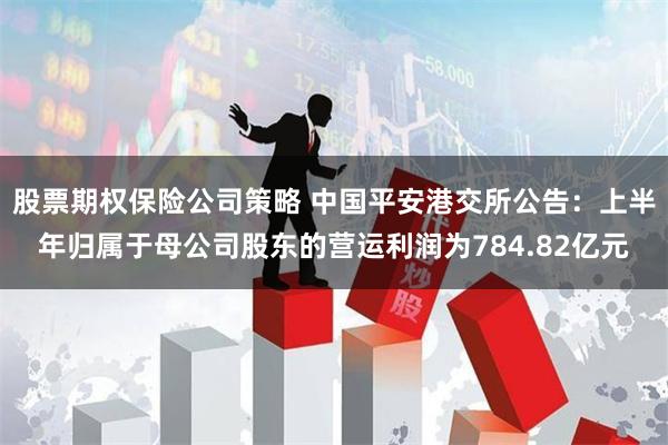 股票期权保险公司策略 中国平安港交所公告：上半年归属于母公司股东的营运利润为784.82亿元