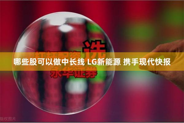 哪些股可以做中长线 LG新能源 携手现代快报