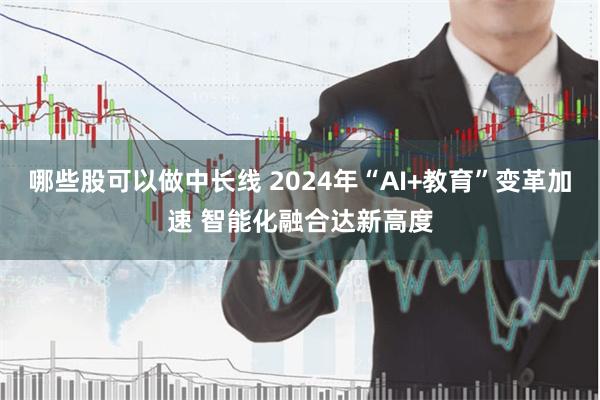 哪些股可以做中长线 2024年“AI+教育”变革加速 智能化融合达新高度