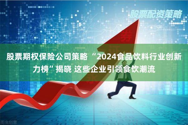 股票期权保险公司策略 “2024食品饮料行业创新力榜”揭晓 这些企业引领食饮潮流