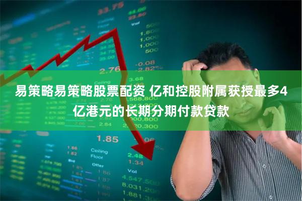 易策略易策略股票配资 亿和控股附属获授最多4亿港元的长期分期付款贷款