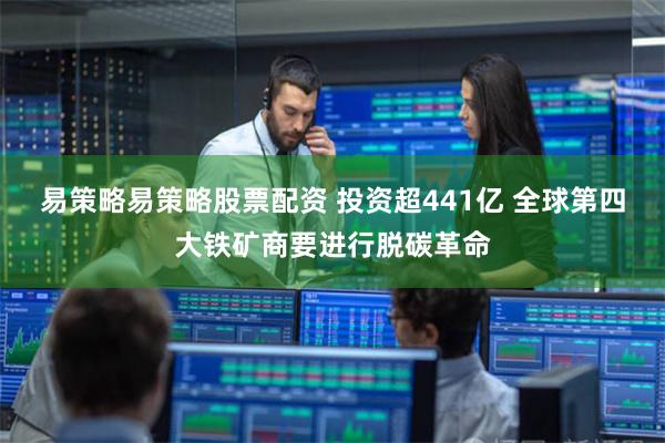 易策略易策略股票配资 投资超441亿 全球第四大铁矿商要进行脱碳革命
