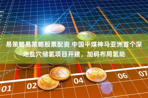 易策略易策略股票配资 中国平煤神马亚洲首个深地盐穴储氢项目开建，加码布局氢能