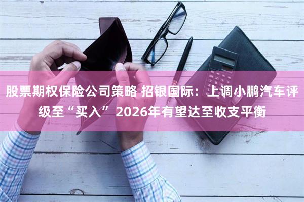 股票期权保险公司策略 招银国际：上调小鹏汽车评级至“买入” 2026年有望达至收支平衡