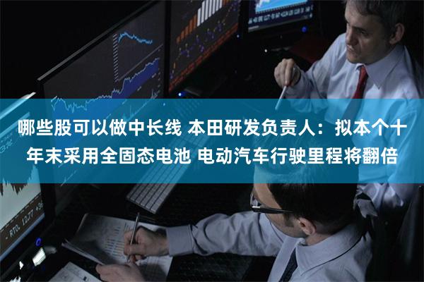 哪些股可以做中长线 本田研发负责人：拟本个十年末采用全固态电池 电动汽车行驶里程将翻倍