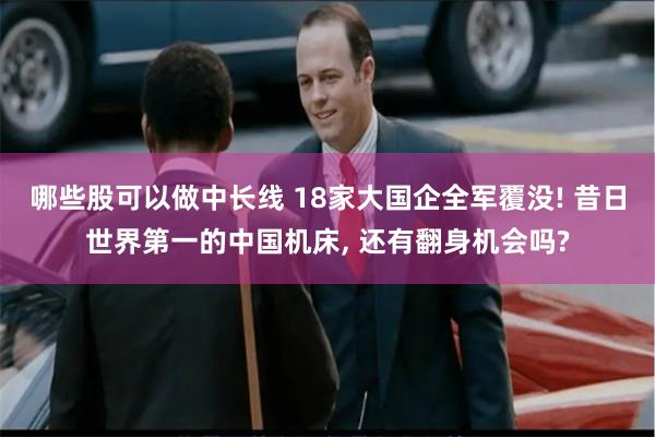 哪些股可以做中长线 18家大国企全军覆没! 昔日世界第一的中国机床, 还有翻身机会吗?