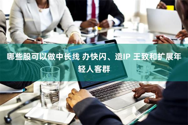 哪些股可以做中长线 办快闪、造IP 王致和扩展年轻人客群