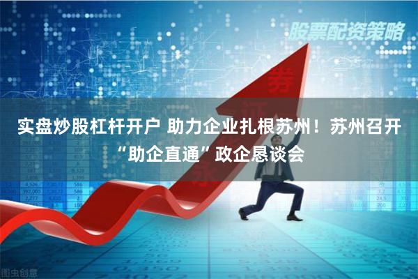 实盘炒股杠杆开户 助力企业扎根苏州！苏州召开“助企直通”政企恳谈会