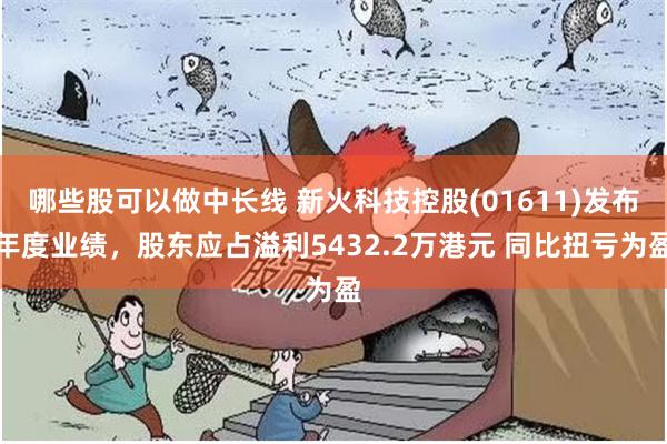 哪些股可以做中长线 新火科技控股(01611)发布年度业绩，股东应占溢利5432.2万港元 同比扭亏为盈
