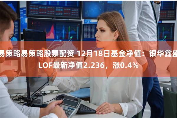 易策略易策略股票配资 12月18日基金净值：银华鑫盛LOF最新净值2.236，涨0.4%