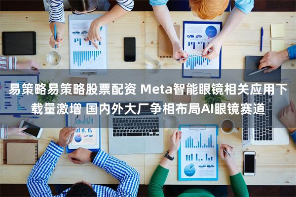 易策略易策略股票配资 Meta智能眼镜相关应用下载量激增 国内外大厂争相布局AI眼镜赛道
