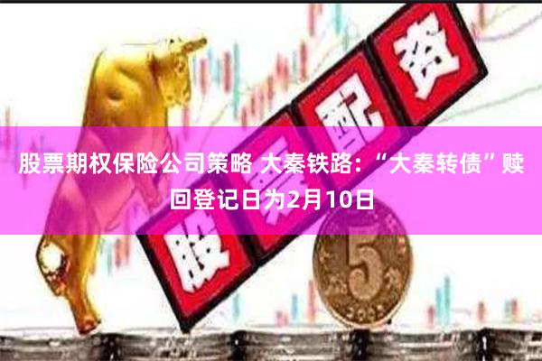 股票期权保险公司策略 大秦铁路: “大秦转债”赎回登记日为2