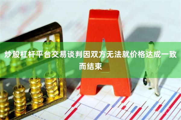 炒股杠杆平台交易谈判因双方无法就价格达成一致而结束