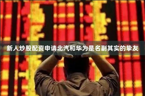 新人炒股配资申请北汽和华为是名副其实的挚友