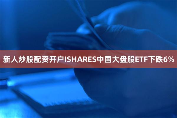 新人炒股配资开户ISHARES中国大盘股ETF下跌6%