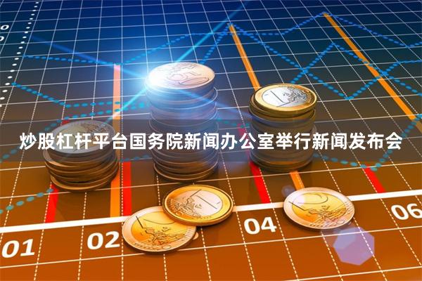 炒股杠杆平台国务院新闻办公室举行新闻发布会