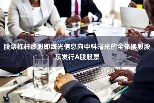 股票杠杆炒股即海光信息向中科曙光的全体换股股东发行A股股票
