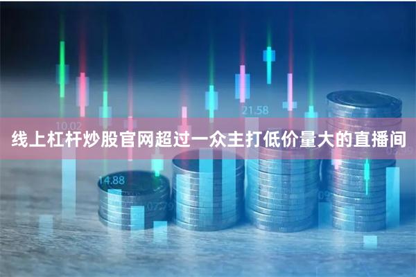 线上杠杆炒股官网超过一众主打低价量大的直播间