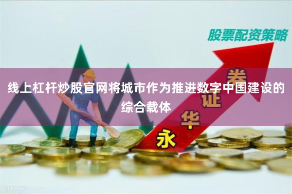 线上杠杆炒股官网将城市作为推进数字中国建设的综合载体