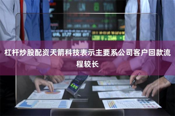 杠杆炒股配资天箭科技表示主要系公司客户回款流程较长