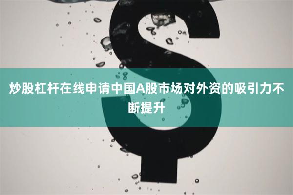 炒股杠杆在线申请中国A股市场对外资的吸引力不断提升