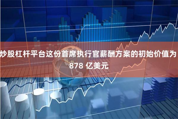 炒股杠杆平台这份首席执行官薪酬方案的初始价值为 878 亿美元