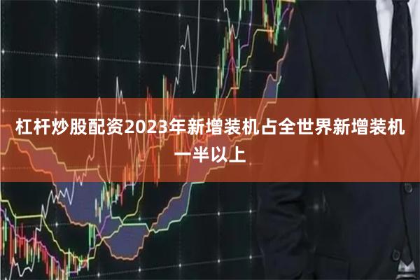 杠杆炒股配资2023年新增装机占全世界新增装机一半以上