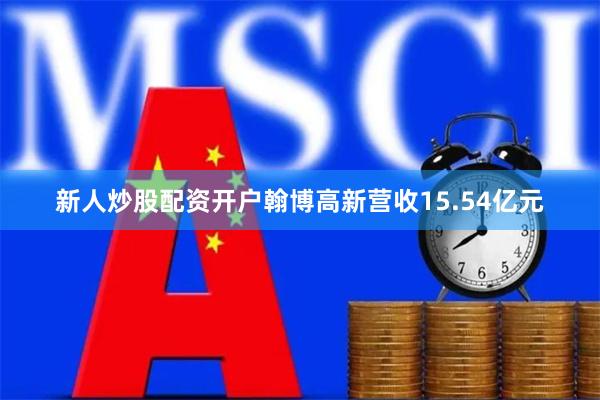 新人炒股配资开户翰博高新营收15.54亿元