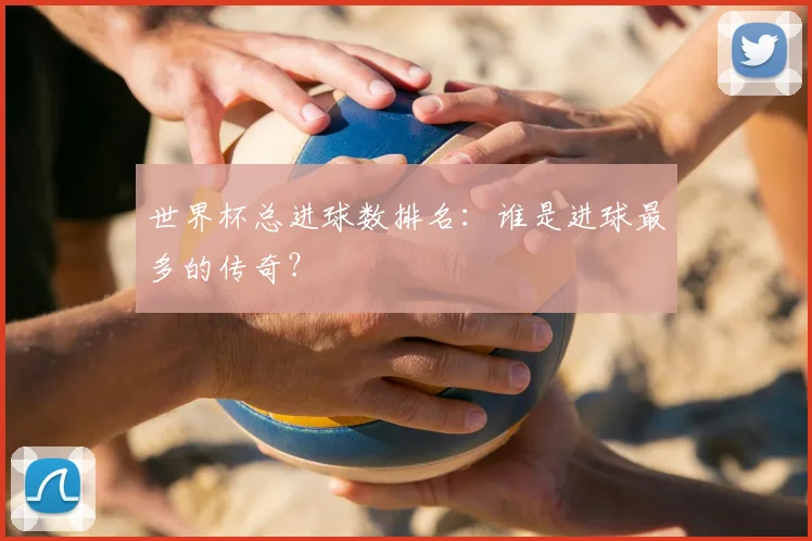 世界杯总进球数排名：谁是进球最多的传奇？