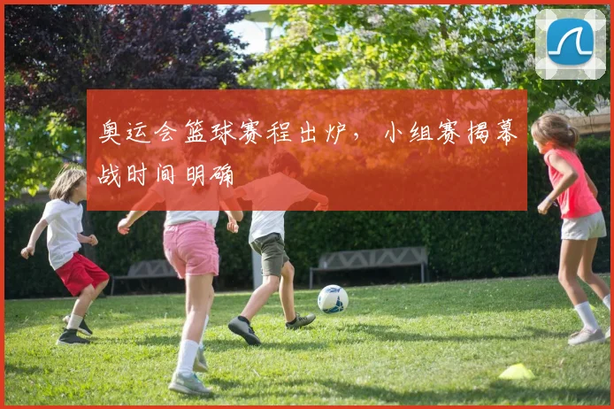 奥运会篮球赛程出炉，小组赛揭幕战时间明确