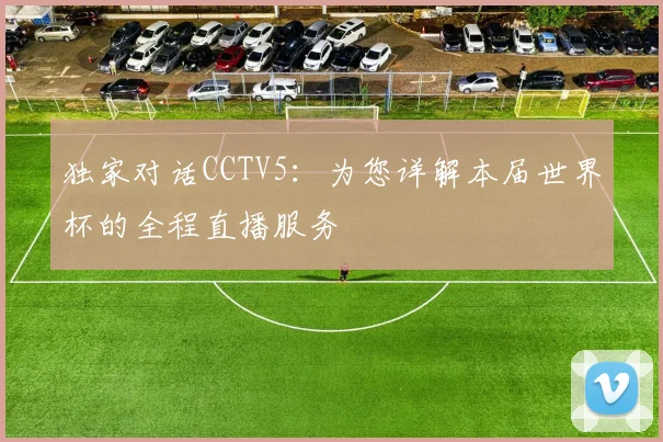 独家对话CCTV5:为您详解本届世界杯的全程直播服务