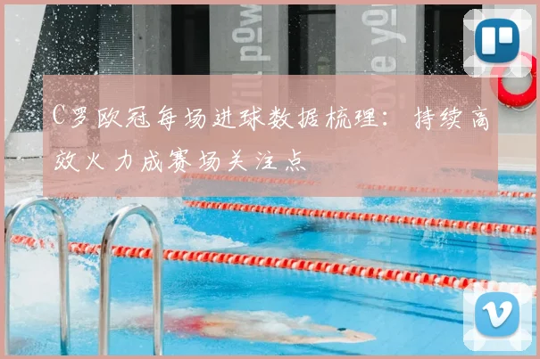 C罗欧冠每场进球数据梳理：持续高效火力成赛场关注点