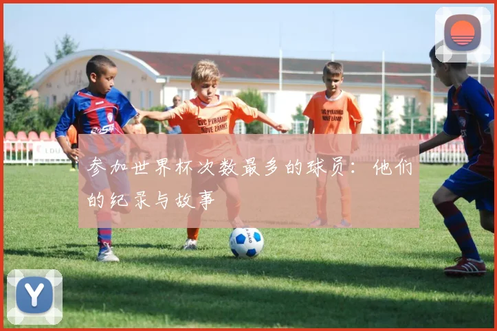 参加世界杯次数最多的球员：他们的纪录与故事