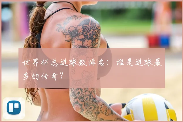 世界杯总进球数排名:谁是进球最多的传奇?
