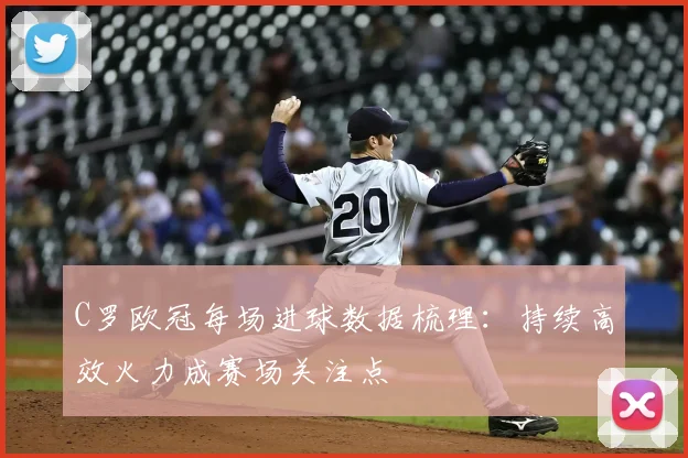 C罗欧冠每场进球数据梳理：持续高效火力成赛场关注点