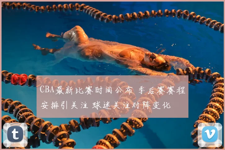 CBA最新比赛时间公布 季后赛赛程安排引关注 球迷关注对阵变化