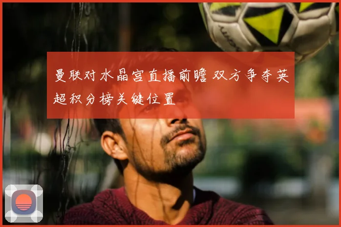 曼联对水晶宫直播前瞻 双方争夺英超积分榜关键位置