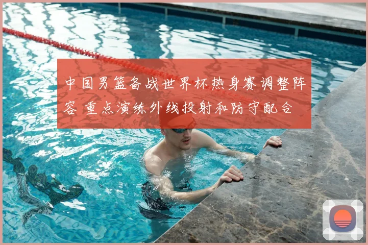 中国男篮备战世界杯热身赛调整阵容 重点演练外线投射和防守配合
