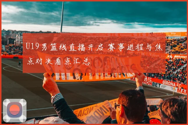 U19男篮线直播开启 赛事进程与焦点对决看点汇总