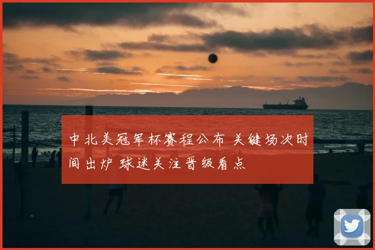 中北美冠军杯赛程公布 关键场次时间出炉 球迷关注晋级看点