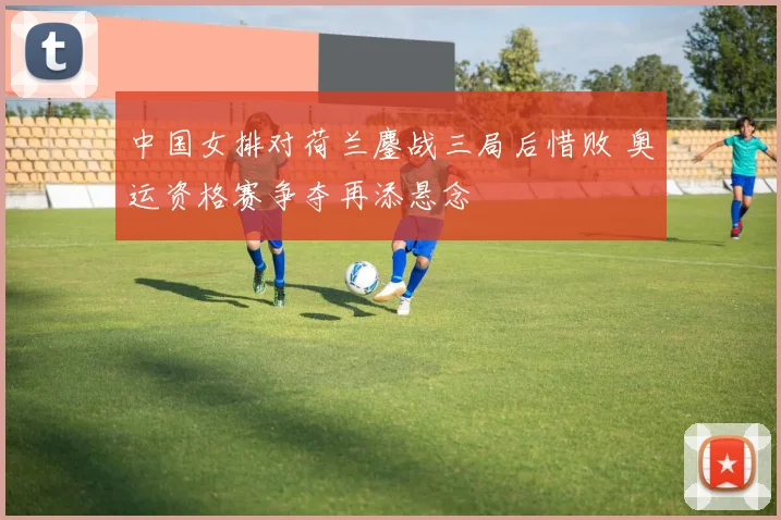 中国女排对荷兰鏖战三局后惜败 奥运资格赛争夺再添悬念