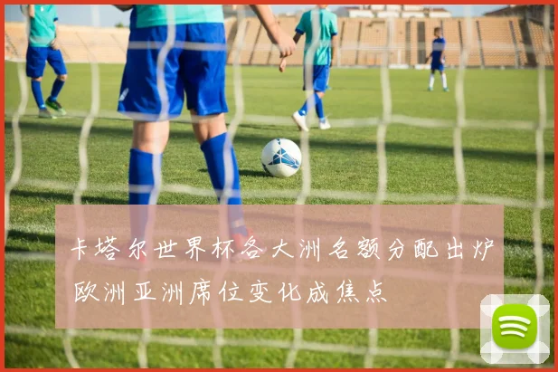 卡塔尔世界杯各大洲名额分配出炉 欧洲亚洲席位变化成焦点