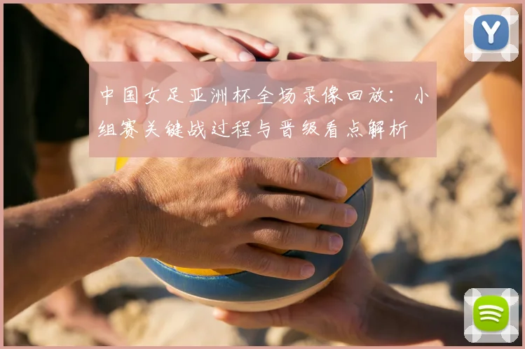 中国女足亚洲杯全场录像回放：小组赛关键战过程与晋级看点解析