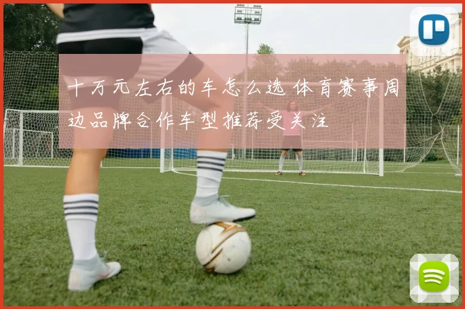 十万元左右的车怎么选 体育赛事周边品牌合作车型推荐受关注
